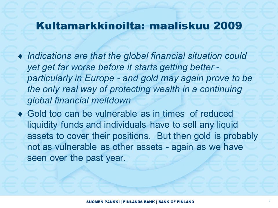 SUOMEN PANKKI | FINLANDS BANK | BANK OF FINLAND 4 Kultamarkkinoilta: maaliskuu 2009  Indications are that the global financial situation could yet get far worse before it starts getting better - particularly in Europe - and gold may again prove to be the only real way of protecting wealth in a continuing global financial meltdown  Gold too can be vulnerable as in times of reduced liquidity funds and individuals have to sell any liquid assets to cover their positions.