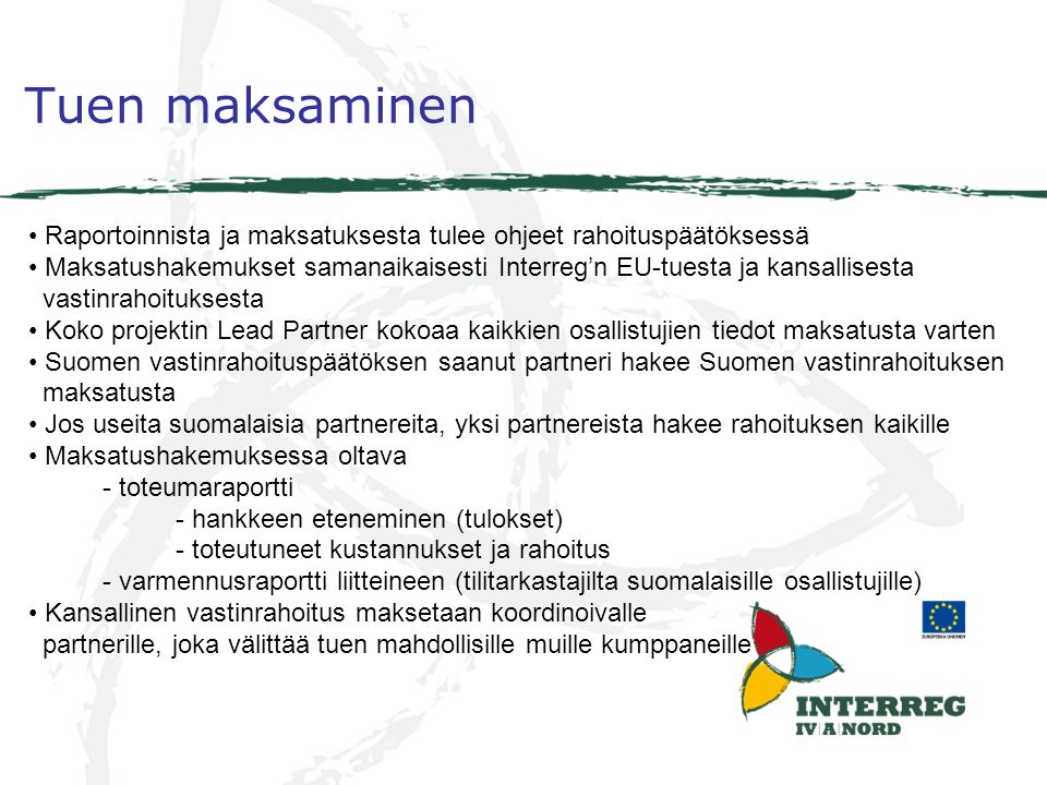 Tuen maksaminen Raportoinnista ja maksatuksesta tulee ohjeet rahoituspäätöksessä Maksatushakemukset samanaikaisesti Interreg’n EU-tuesta ja kansallisesta vastinrahoituksesta Koko projektin Lead Partner kokoaa kaikkien osallistujien tiedot maksatusta varten Suomen vastinrahoituspäätöksen saanut partneri hakee Suomen vastinrahoituksen maksatusta Jos useita suomalaisia partnereita, yksi partnereista hakee rahoituksen kaikille Maksatushakemuksessa oltava - toteumaraportti - hankkeen eteneminen (tulokset) - toteutuneet kustannukset ja rahoitus - varmennusraportti liitteineen (tilitarkastajilta suomalaisille osallistujille) Kansallinen vastinrahoitus maksetaan koordinoivalle partnerille, joka välittää tuen mahdollisille muille kumppaneille