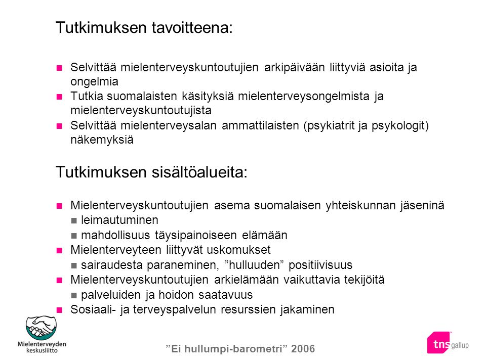 Ei hullumpi-barometri 2006 Tutkimuksen tavoitteena: Selvittää mielenterveyskuntoutujien arkipäivään liittyviä asioita ja ongelmia Tutkia suomalaisten käsityksiä mielenterveysongelmista ja mielenterveyskuntoutujista Selvittää mielenterveysalan ammattilaisten (psykiatrit ja psykologit) näkemyksiä Tutkimuksen sisältöalueita: Mielenterveyskuntoutujien asema suomalaisen yhteiskunnan jäseninä leimautuminen mahdollisuus täysipainoiseen elämään Mielenterveyteen liittyvät uskomukset sairaudesta paraneminen, hulluuden positiivisuus Mielenterveyskuntoutujien arkielämään vaikuttavia tekijöitä palveluiden ja hoidon saatavuus Sosiaali- ja terveyspalvelun resurssien jakaminen