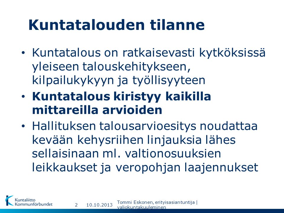 Kuntatalouden tilanne Tommi Eskonen, erityisasiantuntija | valiokuntakuuleminen 2 Kuntatalous on ratkaisevasti kytköksissä yleiseen talouskehitykseen, kilpailukykyyn ja työllisyyteen Kuntatalous kiristyy kaikilla mittareilla arvioiden Hallituksen talousarvioesitys noudattaa kevään kehysriihen linjauksia lähes sellaisinaan ml.