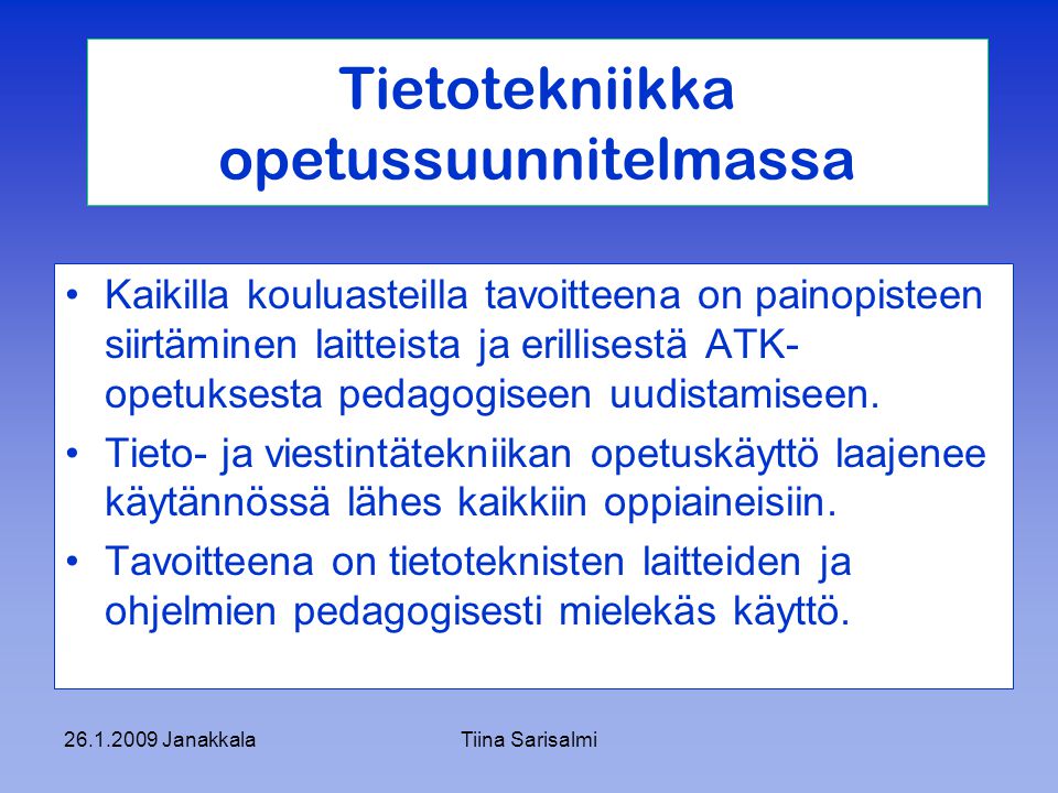 JanakkalaTiina Sarisalmi Tietotekniikka opetussuunnitelmassa Kaikilla kouluasteilla tavoitteena on painopisteen siirtäminen laitteista ja erillisestä ATK- opetuksesta pedagogiseen uudistamiseen.