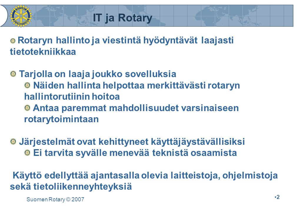 Suomen Rotary © Rotaryn hallinto ja viestintä hyödyntävät laajasti tietotekniikkaa Tarjolla on laaja joukko sovelluksia Näiden hallinta helpottaa merkittävästi rotaryn hallintorutiinin hoitoa Antaa paremmat mahdollisuudet varsinaiseen rotarytoimintaan Järjestelmät ovat kehittyneet käyttäjäystävällisiksi Ei tarvita syvälle menevää teknistä osaamista Käyttö edellyttää ajantasalla olevia laitteistoja, ohjelmistoja sekä tietoliikenneyhteyksiä IT ja Rotary