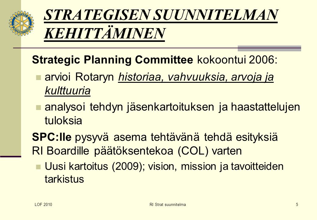 LOF 2010 RI Strat suunnitelma5 STRATEGISEN SUUNNITELMAN KEHITTÄMINEN Strategic Planning Committee kokoontui 2006: arvioi Rotaryn historiaa, vahvuuksia, arvoja ja kulttuuria analysoi tehdyn jäsenkartoituksen ja haastattelujen tuloksia SPC:lle pysyvä asema tehtävänä tehdä esityksiä RI Boardille päätöksentekoa (COL) varten Uusi kartoitus (2009); vision, mission ja tavoitteiden tarkistus