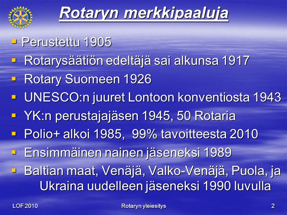 LOF 2010 Rotaryn yleiesitys 2 Rotaryn merkkipaaluja  Perustettu 1905  Rotarysäätiön edeltäjä sai alkunsa 1917  Rotary Suomeen 1926  UNESCO:n juuret Lontoon konventiosta 1943  YK:n perustajajäsen 1945, 50 Rotaria  Polio+ alkoi 1985, 99% tavoitteesta 2010  Ensimmäinen nainen jäseneksi 1989  Baltian maat, Venäjä, Valko-Venäjä, Puola, ja Ukraina uudelleen jäseneksi 1990 luvulla