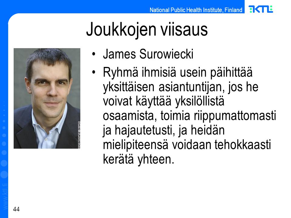 National Public Health Institute, Finland   44 Joukkojen viisaus James Surowiecki Ryhmä ihmisiä usein päihittää yksittäisen asiantuntijan, jos he voivat käyttää yksilöllistä osaamista, toimia riippumattomasti ja hajautetusti, ja heidän mielipiteensä voidaan tehokkaasti kerätä yhteen.