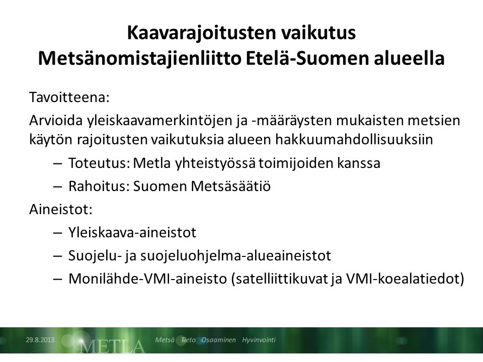 Metsä Tieto Osaaminen Hyvinvointi Kaavarajoitusten vaikutus Metsänomistajienliitto Etelä-Suomen alueella Tavoitteena: Arvioida yleiskaavamerkintöjen ja -määräysten mukaisten metsien käytön rajoitusten vaikutuksia alueen hakkuumahdollisuuksiin – Toteutus: Metla yhteistyössä toimijoiden kanssa – Rahoitus: Suomen Metsäsäätiö Aineistot: – Yleiskaava-aineistot – Suojelu- ja suojeluohjelma-alueaineistot – Monilähde-VMI-aineisto (satelliittikuvat ja VMI-koealatiedot)