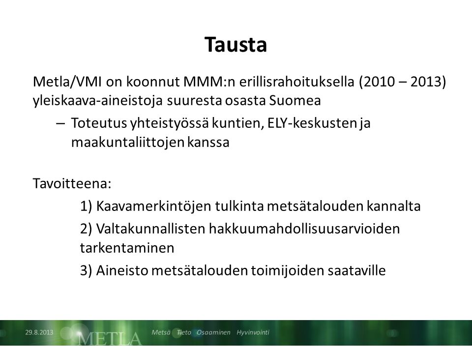 Metsä Tieto Osaaminen Hyvinvointi Tausta Metla/VMI on koonnut MMM:n erillisrahoituksella (2010 – 2013) yleiskaava-aineistoja suuresta osasta Suomea – Toteutus yhteistyössä kuntien, ELY-keskusten ja maakuntaliittojen kanssa Tavoitteena: 1) Kaavamerkintöjen tulkinta metsätalouden kannalta 2) Valtakunnallisten hakkuumahdollisuusarvioiden tarkentaminen 3) Aineisto metsätalouden toimijoiden saataville