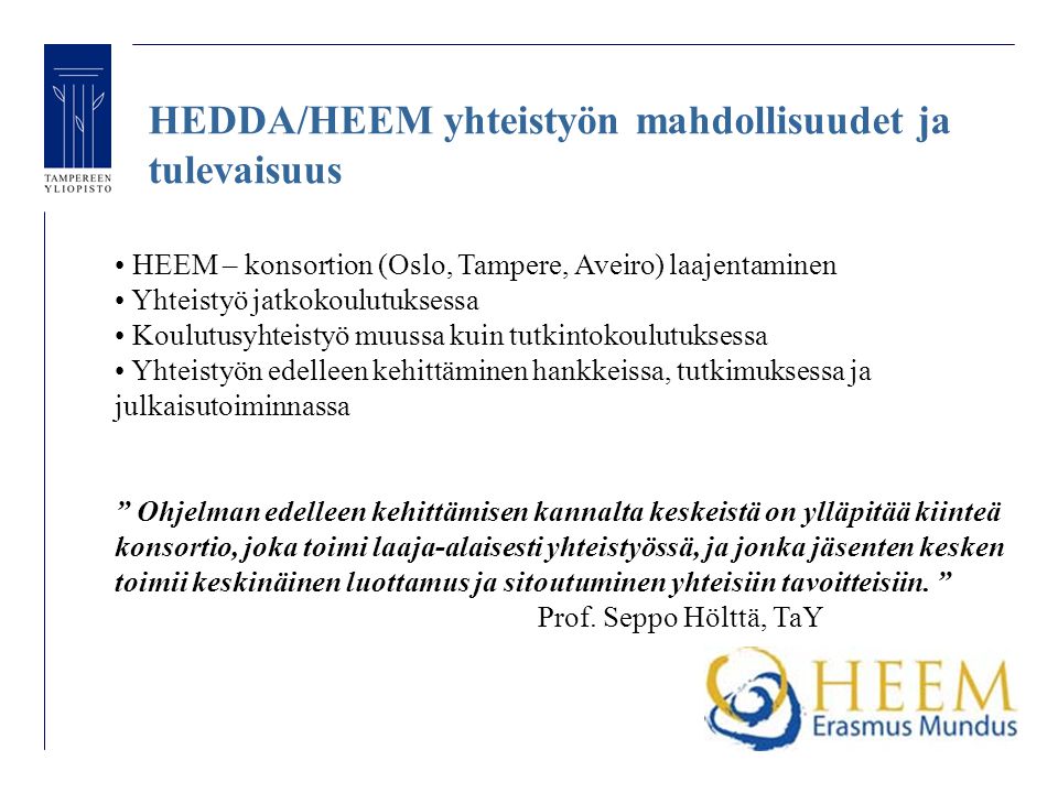 HEDDA/HEEM yhteistyön mahdollisuudet ja tulevaisuus HEEM – konsortion (Oslo, Tampere, Aveiro) laajentaminen Yhteistyö jatkokoulutuksessa Koulutusyhteistyö muussa kuin tutkintokoulutuksessa Yhteistyön edelleen kehittäminen hankkeissa, tutkimuksessa ja julkaisutoiminnassa Ohjelman edelleen kehittämisen kannalta keskeistä on ylläpitää kiinteä konsortio, joka toimi laaja-alaisesti yhteistyössä, ja jonka jäsenten kesken toimii keskinäinen luottamus ja sitoutuminen yhteisiin tavoitteisiin.