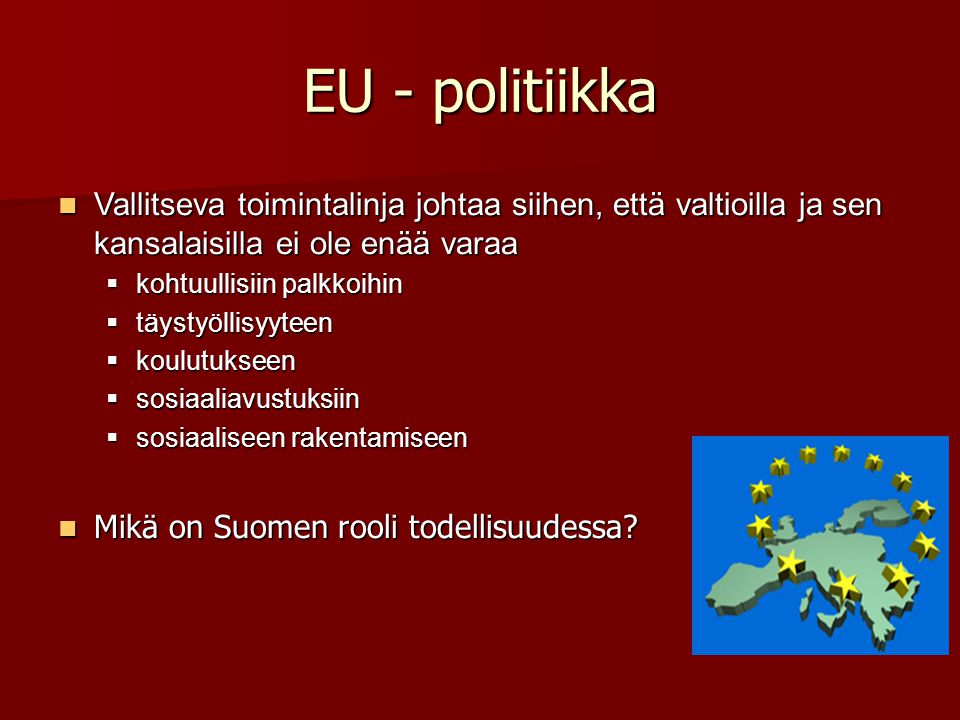 EU - politiikka Vallitseva toimintalinja johtaa siihen, että valtioilla ja sen kansalaisilla ei ole enää varaa Vallitseva toimintalinja johtaa siihen, että valtioilla ja sen kansalaisilla ei ole enää varaa  kohtuullisiin palkkoihin  täystyöllisyyteen  koulutukseen  sosiaaliavustuksiin  sosiaaliseen rakentamiseen Mikä on Suomen rooli todellisuudessa.