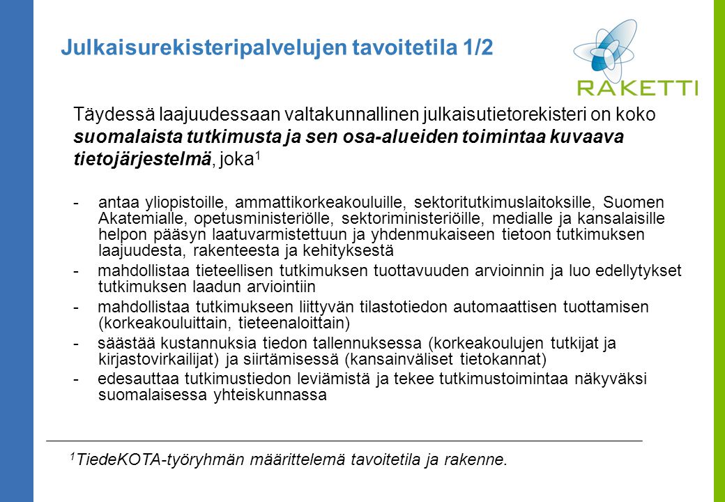 Julkaisurekisteripalvelujen tavoitetila 1/2 Täydessä laajuudessaan valtakunnallinen julkaisutietorekisteri on koko suomalaista tutkimusta ja sen osa-alueiden toimintaa kuvaava tietojärjestelmä, joka 1 -antaa yliopistoille, ammattikorkeakouluille, sektoritutkimuslaitoksille, Suomen Akatemialle, opetusministeriölle, sektoriministeriöille, medialle ja kansalaisille helpon pääsyn laatuvarmistettuun ja yhdenmukaiseen tietoon tutkimuksen laajuudesta, rakenteesta ja kehityksestä - mahdollistaa tieteellisen tutkimuksen tuottavuuden arvioinnin ja luo edellytykset tutkimuksen laadun arviointiin - mahdollistaa tutkimukseen liittyvän tilastotiedon automaattisen tuottamisen (korkeakouluittain, tieteenaloittain) - säästää kustannuksia tiedon tallennuksessa (korkeakoulujen tutkijat ja kirjastovirkailijat) ja siirtämisessä (kansainväliset tietokannat) - edesauttaa tutkimustiedon leviämistä ja tekee tutkimustoimintaa näkyväksi suomalaisessa yhteiskunnassa 1 TiedeKOTA-työryhmän määrittelemä tavoitetila ja rakenne.