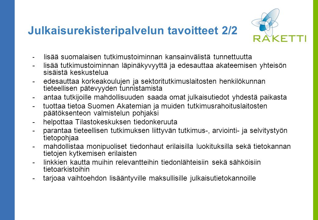 Julkaisurekisteripalvelun tavoitteet 2/2 - lisää suomalaisen tutkimustoiminnan kansainvälistä tunnettuutta -lisää tutkimustoiminnan läpinäkyvyyttä ja edesauttaa akateemisen yhteisön sisäistä keskustelua -edesauttaa korkeakoulujen ja sektoritutkimuslaitosten henkilökunnan tieteellisen pätevyyden tunnistamista -antaa tutkijoille mahdollisuuden saada omat julkaisutiedot yhdestä paikasta - tuottaa tietoa Suomen Akatemian ja muiden tutkimusrahoituslaitosten päätöksenteon valmistelun pohjaksi - helpottaa Tilastokeskuksen tiedonkeruuta - parantaa tieteellisen tutkimuksen liittyvän tutkimus-, arviointi- ja selvitystyön tietopohjaa -mahdollistaa monipuoliset tiedonhaut erilaisilla luokituksilla sekä tietokannan tietojen kytkemisen erilaisten -linkkien kautta muihin relevantteihin tiedonlähteisiin sekä sähköisiin tietoarkistoihin - tarjoaa vaihtoehdon lisääntyville maksullisille julkaisutietokannoille