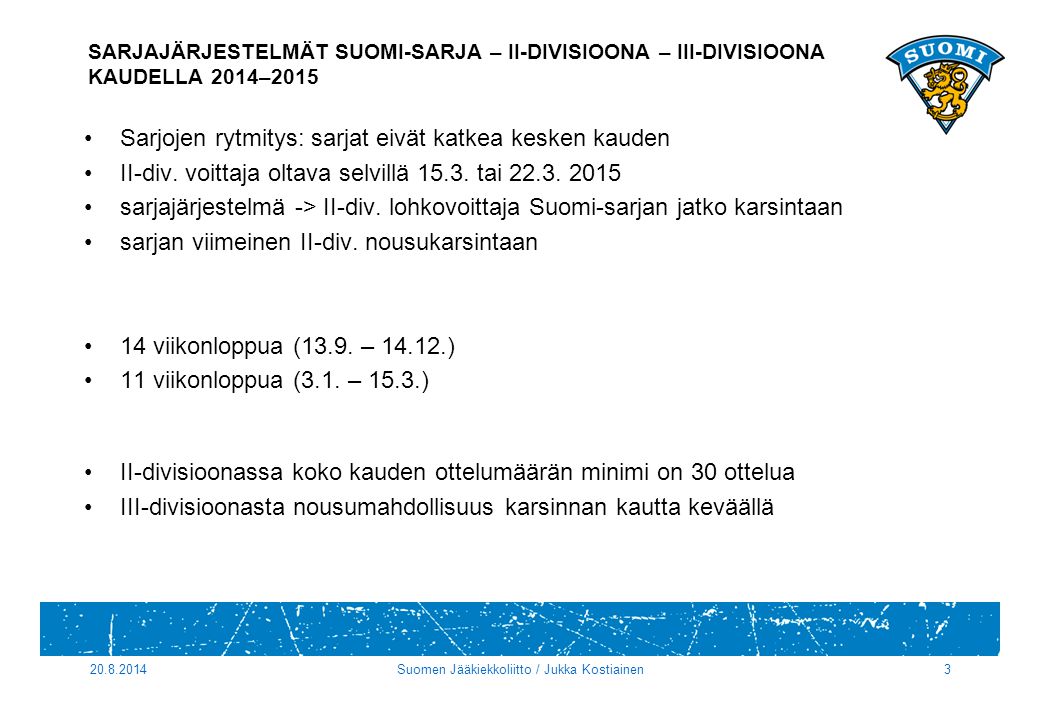 Suomen Jääkiekkoliitto / Jukka Kostiainen3 SARJAJÄRJESTELMÄT SUOMI-SARJA – II-DIVISIOONA – III-DIVISIOONA KAUDELLA 2014–2015 Sarjojen rytmitys: sarjat eivät katkea kesken kauden II-div.