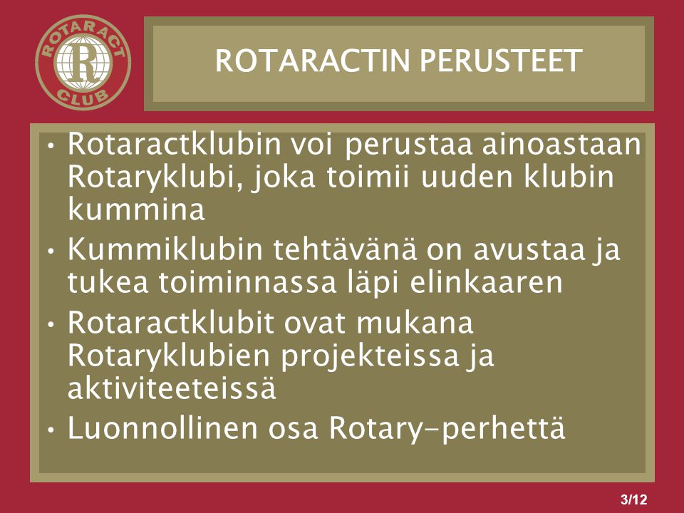 3/12 ROTARACTIN PERUSTEET Rotaractklubin voi perustaa ainoastaan Rotaryklubi, joka toimii uuden klubin kummina Kummiklubin tehtävänä on avustaa ja tukea toiminnassa läpi elinkaaren Rotaractklubit ovat mukana Rotaryklubien projekteissa ja aktiviteeteissä Luonnollinen osa Rotary-perhettä