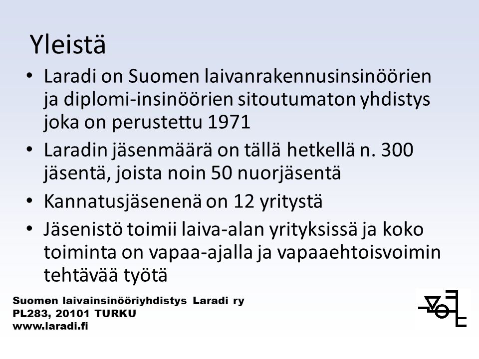 Suomen laivainsinööriyhdistys Laradi ry PL283, TURKU   Yleistä Laradi on Suomen laivanrakennusinsinöörien ja diplomi-insinöörien sitoutumaton yhdistys joka on perustettu 1971 Laradin jäsenmäärä on tällä hetkellä n.