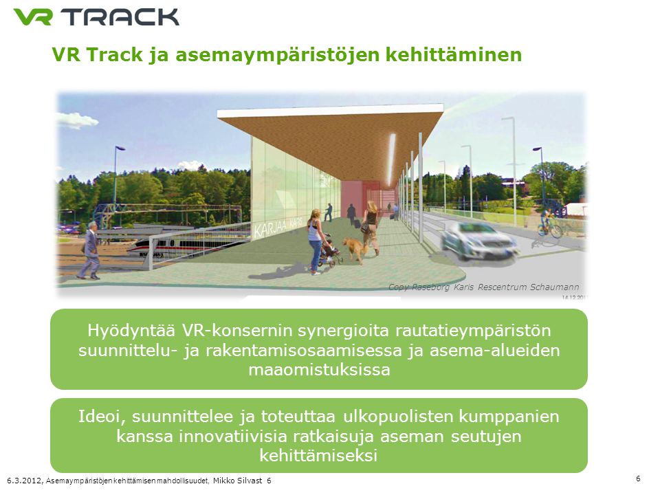 , Asemaympäristöjen kehittämisen mahdollisuudet, Mikko Silvast 6 VR Track ja asemaympäristöjen kehittäminen Hyödyntää VR-konsernin synergioita rautatieympäristön suunnittelu- ja rakentamisosaamisessa ja asema-alueiden maaomistuksissa Copy Raseborg Karis Rescentrum Schaumann Ideoi, suunnittelee ja toteuttaa ulkopuolisten kumppanien kanssa innovatiivisia ratkaisuja aseman seutujen kehittämiseksi
