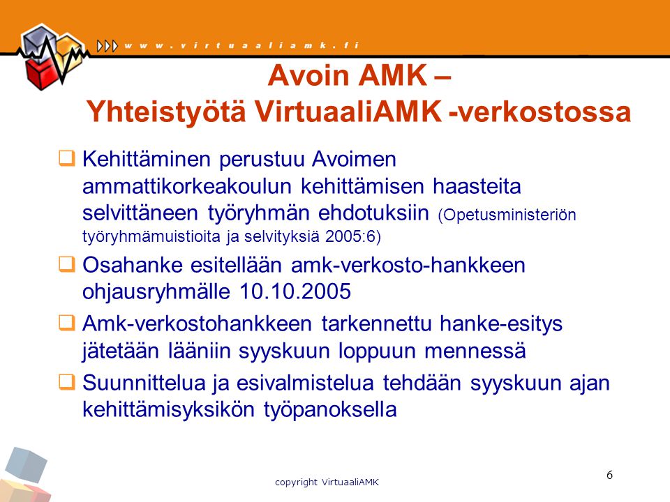 copyright VirtuaaliAMK 6 Avoin AMK – Yhteistyötä VirtuaaliAMK -verkostossa  Kehittäminen perustuu Avoimen ammattikorkeakoulun kehittämisen haasteita selvittäneen työryhmän ehdotuksiin (Opetusministeriön työryhmämuistioita ja selvityksiä 2005:6)  Osahanke esitellään amk-verkosto-hankkeen ohjausryhmälle  Amk-verkostohankkeen tarkennettu hanke-esitys jätetään lääniin syyskuun loppuun mennessä  Suunnittelua ja esivalmistelua tehdään syyskuun ajan kehittämisyksikön työpanoksella