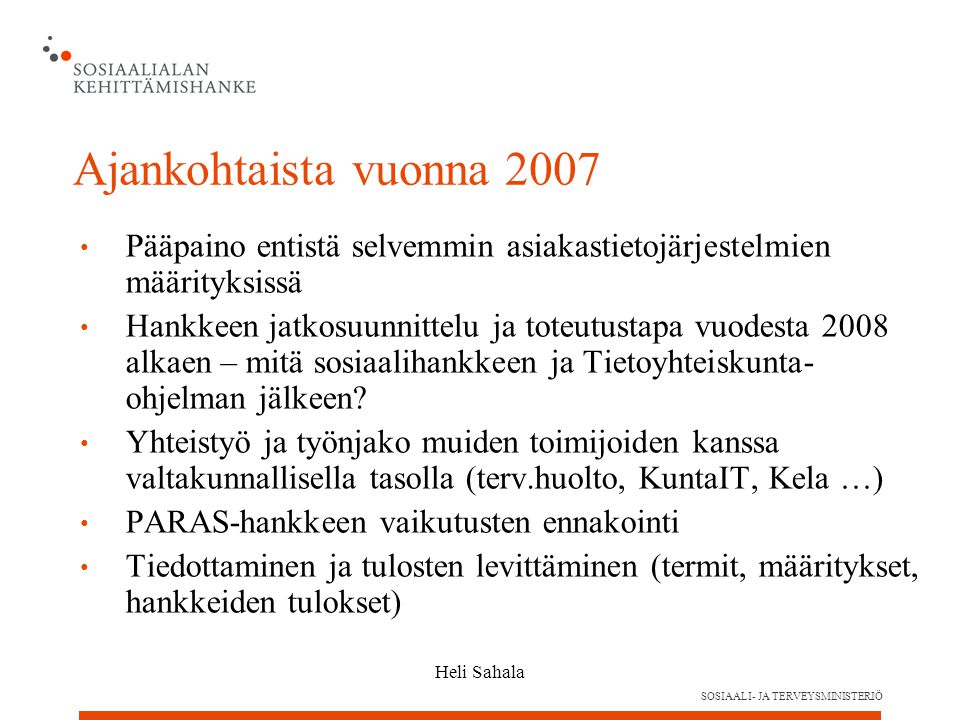 SOSIAALI- JA TERVEYSMINISTERIÖ Heli Sahala Ajankohtaista vuonna 2007 Pääpaino entistä selvemmin asiakastietojärjestelmien määrityksissä Hankkeen jatkosuunnittelu ja toteutustapa vuodesta 2008 alkaen – mitä sosiaalihankkeen ja Tietoyhteiskunta- ohjelman jälkeen.