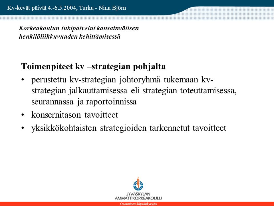 Kv-kevät päivät , Turku - Nina Björn Korkeakoulun tukipalvelut kansainvälisen henkilöliikkuvuuden kehittämisessä Toimenpiteet kv –strategian pohjalta perustettu kv-strategian johtoryhmä tukemaan kv- strategian jalkauttamisessa eli strategian toteuttamisessa, seurannassa ja raportoinnissa konsernitason tavoitteet yksikkökohtaisten strategioiden tarkennetut tavoitteet