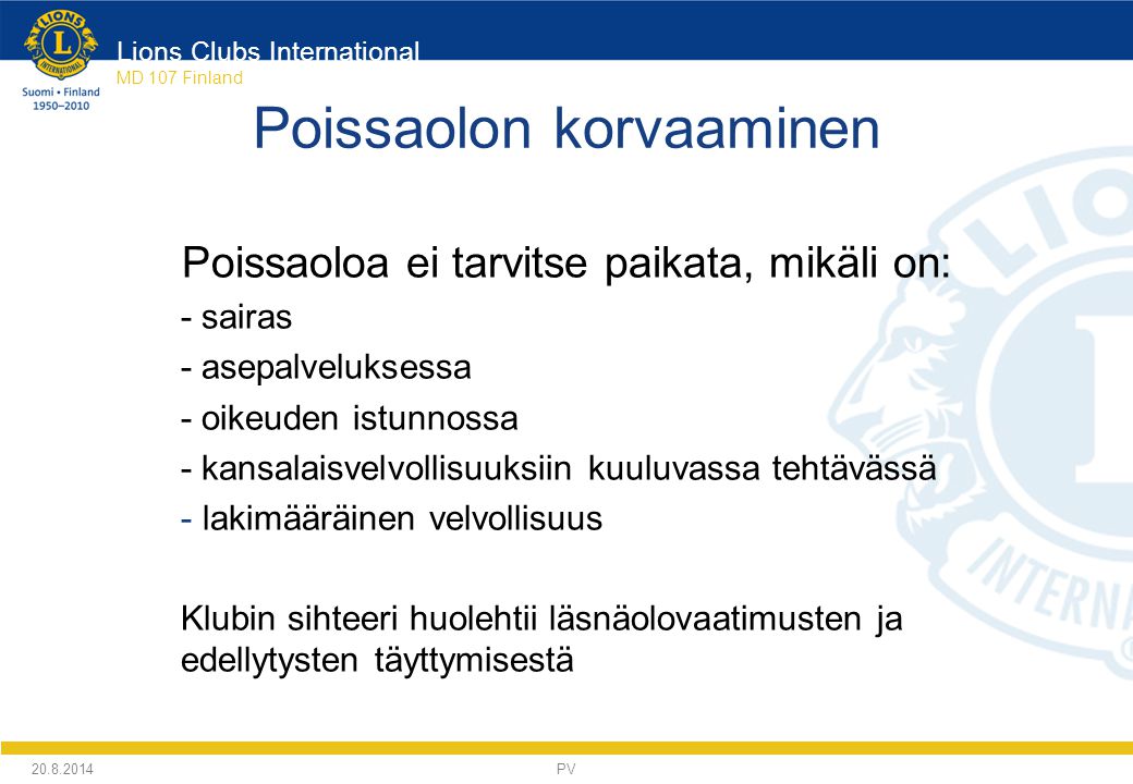 Lions Clubs International MD 107 Finland Poissaolon korvaaminen Poissaoloa ei tarvitse paikata, mikäli on: - sairas - asepalveluksessa - oikeuden istunnossa - kansalaisvelvollisuuksiin kuuluvassa tehtävässä - lakimääräinen velvollisuus Klubin sihteeri huolehtii läsnäolovaatimusten ja edellytysten täyttymisestä PV
