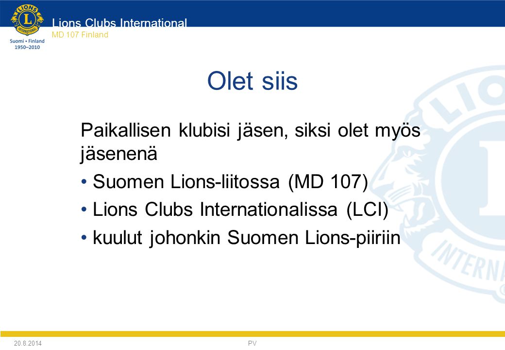 Lions Clubs International MD 107 Finland Olet siis Paikallisen klubisi jäsen, siksi olet myös jäsenenä Suomen Lions-liitossa (MD 107) Lions Clubs Internationalissa (LCI) kuulut johonkin Suomen Lions-piiriin PV