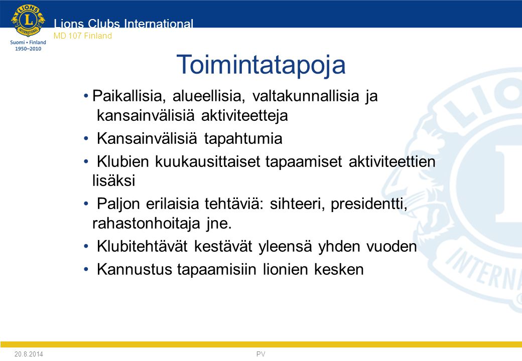 Lions Clubs International MD 107 Finland Toimintatapoja Paikallisia, alueellisia, valtakunnallisia ja kansainvälisiä aktiviteetteja Kansainvälisiä tapahtumia Klubien kuukausittaiset tapaamiset aktiviteettien lisäksi Paljon erilaisia tehtäviä: sihteeri, presidentti, rahastonhoitaja jne.