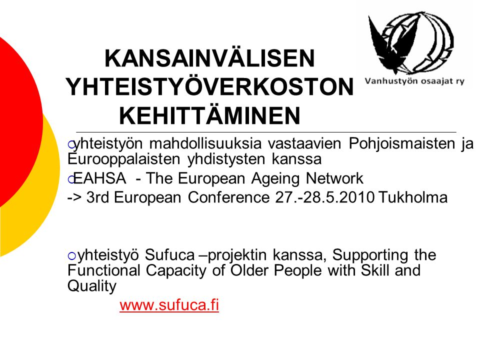 KANSAINVÄLISEN YHTEISTYÖVERKOSTON KEHITTÄMINEN  yhteistyön mahdollisuuksia vastaavien Pohjoismaisten ja Eurooppalaisten yhdistysten kanssa  EAHSA - The European Ageing Network -> 3rd European Conference Tukholma  yhteistyö Sufuca –projektin kanssa, Supporting the Functional Capacity of Older People with Skill and Quality