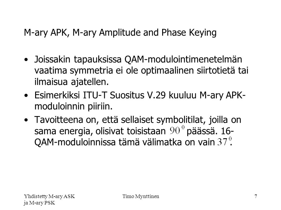 Yhdistetty M-ary ASK ja M-ary PSK Timo Mynttinen7 M-ary APK, M-ary Amplitude and Phase Keying Joissakin tapauksissa QAM-modulointimenetelmän vaatima symmetria ei ole optimaalinen siirtotietä tai ilmaisua ajatellen.