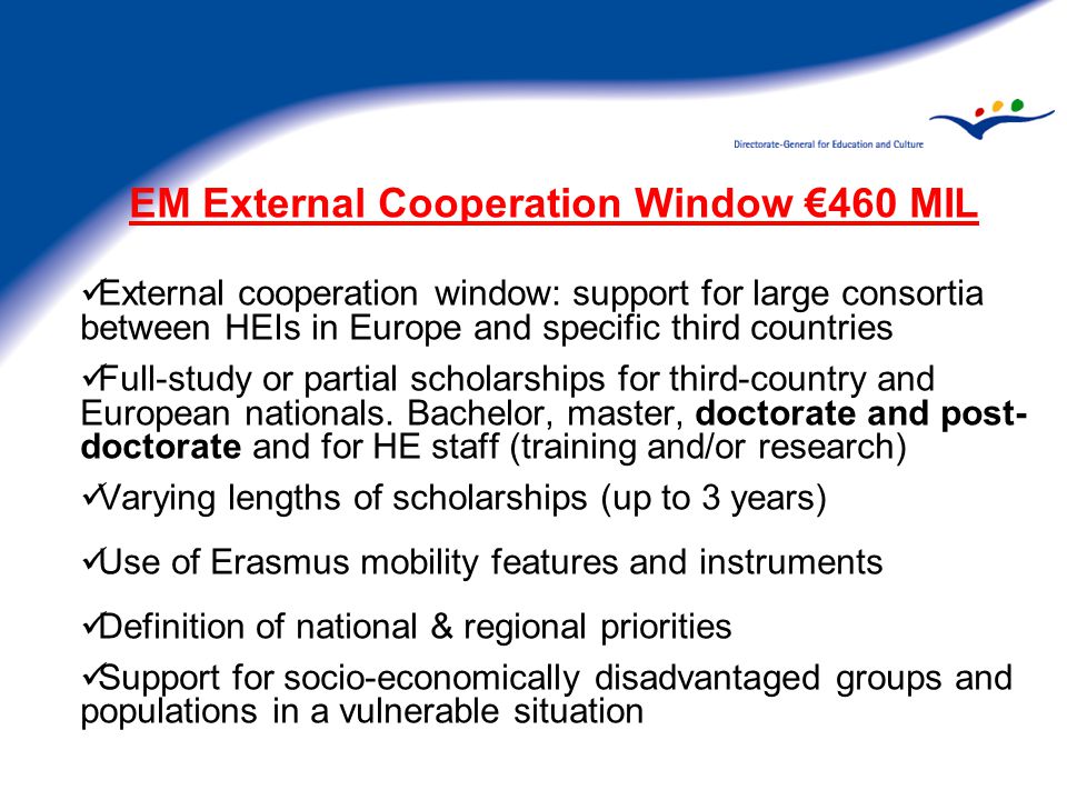 EM External Cooperation Window €460 MIL External cooperation window: support for large consortia between HEIs in Europe and specific third countries Full-study or partial scholarships for third-country and European nationals.