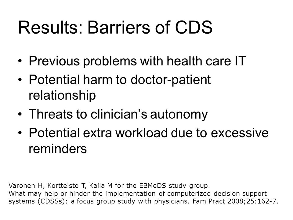 Results: Barriers of CDS Previous problems with health care IT Potential harm to doctor-patient relationship Threats to clinician’s autonomy Potential extra workload due to excessive reminders Varonen H, Kortteisto T, Kaila M for the EBMeDS study group.