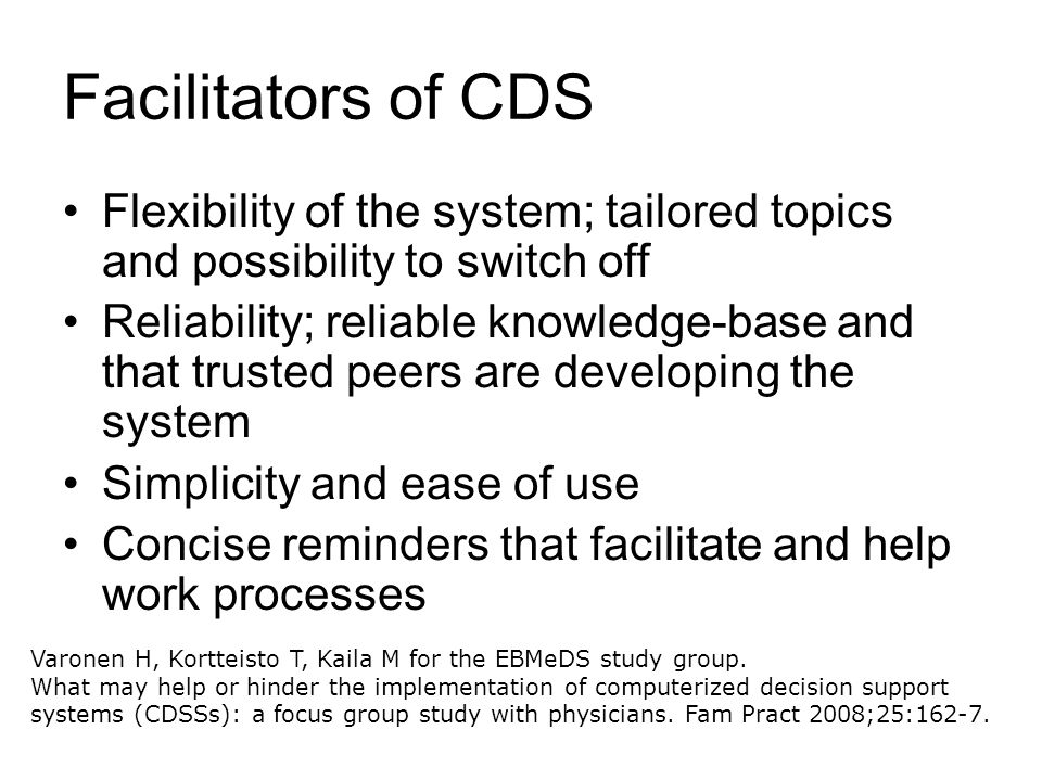 Facilitators of CDS Flexibility of the system; tailored topics and possibility to switch off Reliability; reliable knowledge-base and that trusted peers are developing the system Simplicity and ease of use Concise reminders that facilitate and help work processes Varonen H, Kortteisto T, Kaila M for the EBMeDS study group.