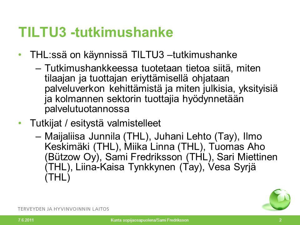 TILTU3 -tutkimushanke THL:ssä on käynnissä TILTU3 –tutkimushanke –Tutkimushankkeessa tuotetaan tietoa siitä, miten tilaajan ja tuottajan eriyttämisellä ohjataan palveluverkon kehittämistä ja miten julkisia, yksityisiä ja kolmannen sektorin tuottajia hyödynnetään palvelutuotannossa Tutkijat / esitystä valmistelleet –Maijaliisa Junnila (THL), Juhani Lehto (Tay), Ilmo Keskimäki (THL), Miika Linna (THL), Tuomas Aho (Bützow Oy), Sami Fredriksson (THL), Sari Miettinen (THL), Liina-Kaisa Tynkkynen (Tay), Vesa Syrjä (THL) Kunta sopijaosapuolena/Sami Fredriksson2