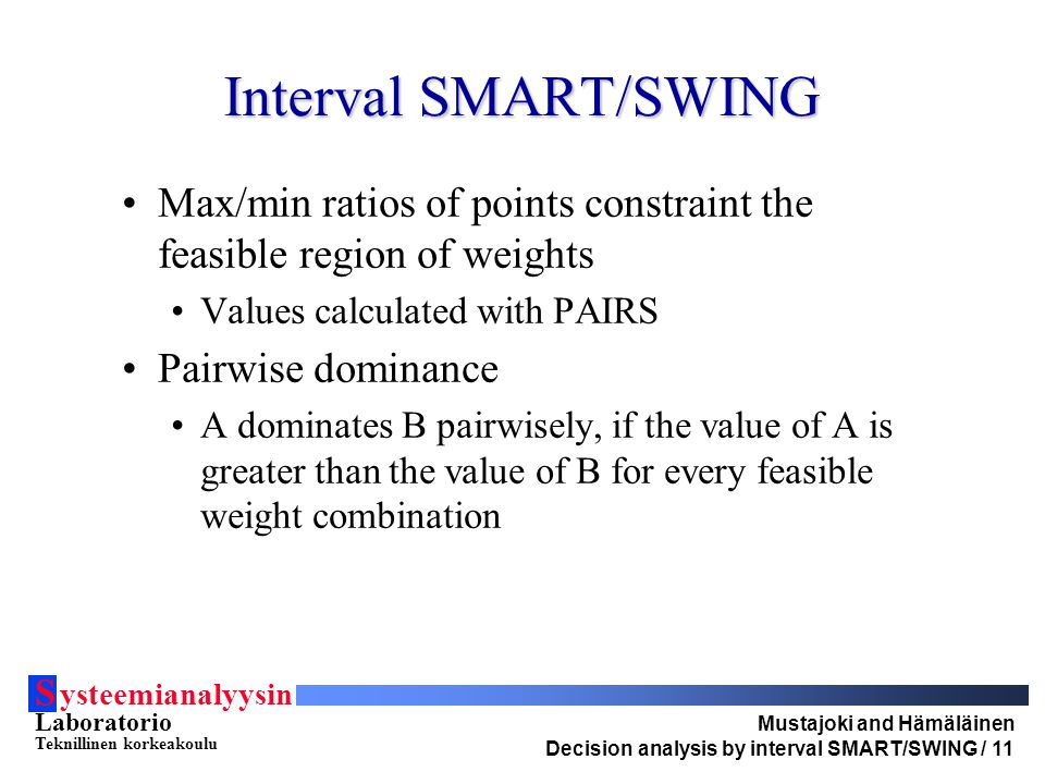 S ysteemianalyysin Laboratorio Teknillinen korkeakoulu Mustajoki and Hämäläinen Decision analysis by interval SMART/SWING / 11 Interval SMART/SWING Max/min ratios of points constraint the feasible region of weights Values calculated with PAIRS Pairwise dominance A dominates B pairwisely, if the value of A is greater than the value of B for every feasible weight combination