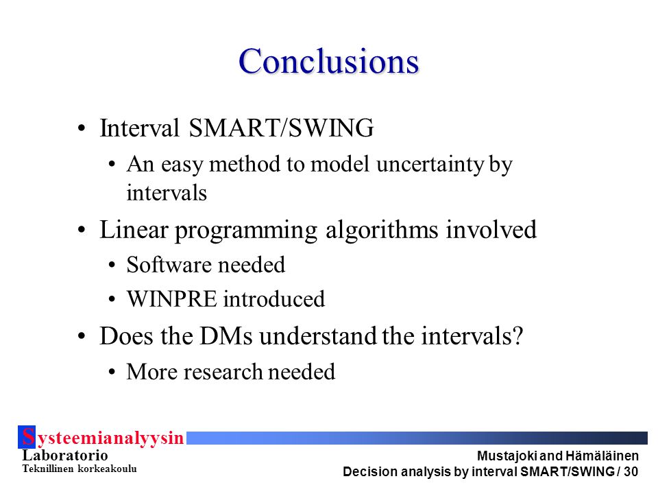 S ysteemianalyysin Laboratorio Teknillinen korkeakoulu Mustajoki and Hämäläinen Decision analysis by interval SMART/SWING / 30 Conclusions Interval SMART/SWING An easy method to model uncertainty by intervals Linear programming algorithms involved Software needed WINPRE introduced Does the DMs understand the intervals.
