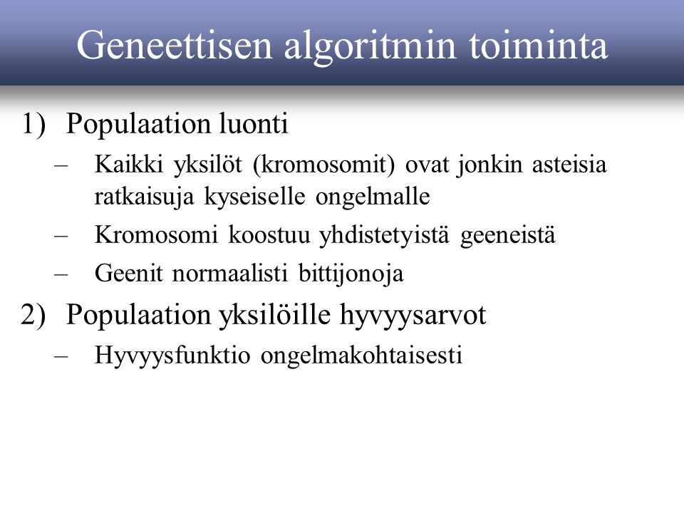 Geneettisen algoritmin toiminta 1)Populaation luonti –Kaikki yksilöt (kromosomit) ovat jonkin asteisia ratkaisuja kyseiselle ongelmalle –Kromosomi koostuu yhdistetyistä geeneistä –Geenit normaalisti bittijonoja 2)Populaation yksilöille hyvyysarvot –Hyvyysfunktio ongelmakohtaisesti