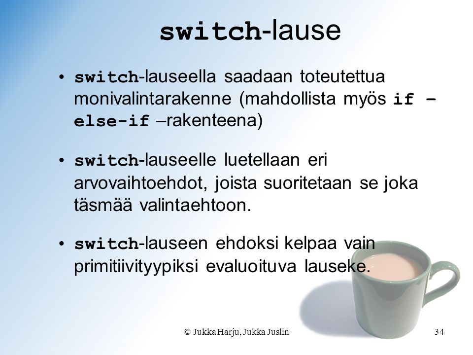 © Jukka Harju, Jukka Juslin34 switch -lause switch -lauseella saadaan toteutettua monivalintarakenne (mahdollista myös if – else-if –rakenteena) switch -lauseelle luetellaan eri arvovaihtoehdot, joista suoritetaan se joka täsmää valintaehtoon.