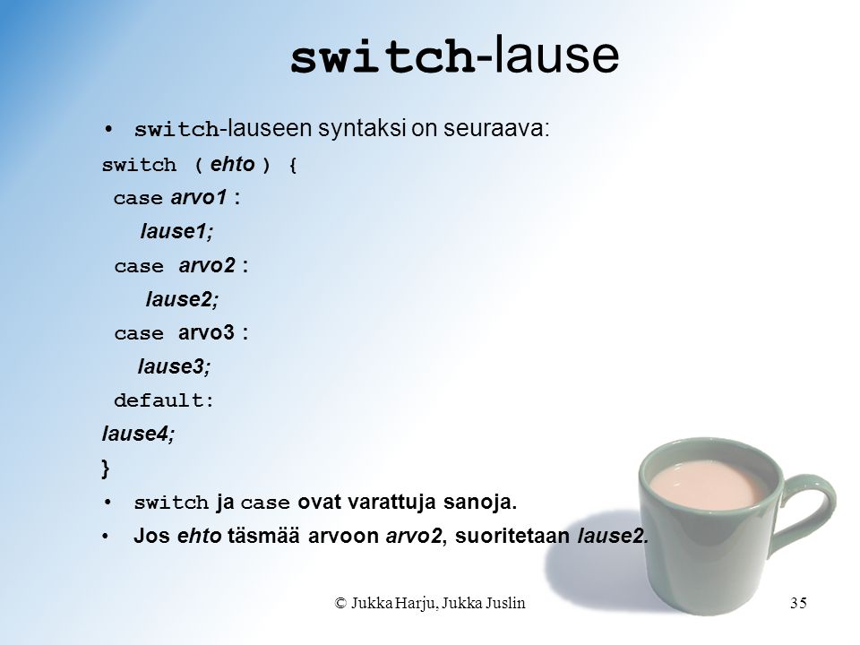 © Jukka Harju, Jukka Juslin35 switch -lause switch -lauseen syntaksi on seuraava: switch ( ehto ) { case arvo1 : lause1; case arvo2 : lause2; case arvo3 : lause3; default: lause4; } switch ja case ovat varattuja sanoja.