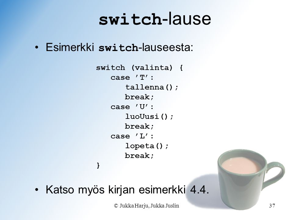 © Jukka Harju, Jukka Juslin37 switch -lause switch (valinta) { case ’T’: tallenna(); break; case ’U’: luoUusi(); break; case ’L’: lopeta(); break; } Esimerkki switch -lauseesta: Katso myös kirjan esimerkki 4.4.