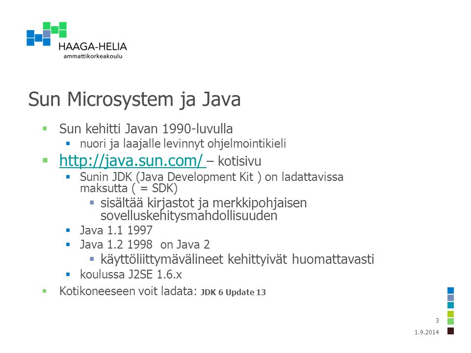 Sun Microsystem ja Java  Sun kehitti Javan 1990-luvulla  nuori ja laajalle levinnyt ohjelmointikieli    – kotisivu    Sunin JDK (Java Development Kit ) on ladattavissa maksutta ( = SDK)  sisältää kirjastot ja merkkipohjaisen sovelluskehitysmahdollisuuden  Java  Java on Java 2  käyttöliittymävälineet kehittyivät huomattavasti  koulussa J2SE 1.6.x  Kotikoneeseen voit ladata: JDK 6 Update 13