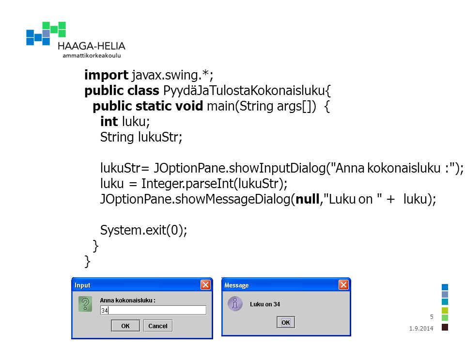import javax.swing.*; public class PyydäJaTulostaKokonaisluku{ public static void main(String args[]) { int luku; String lukuStr; lukuStr= JOptionPane.showInputDialog( Anna kokonaisluku : ); luku = Integer.parseInt(lukuStr); JOptionPane.showMessageDialog(null, Luku on + luku); System.exit(0); }