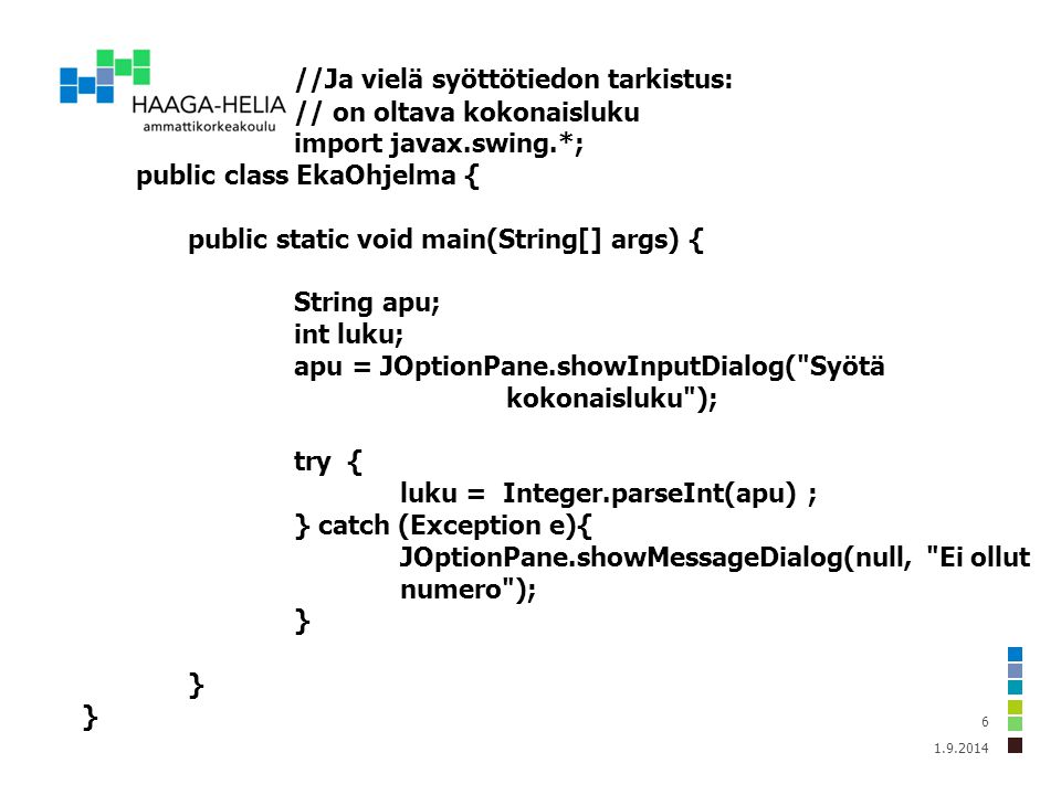 //Ja vielä syöttötiedon tarkistus: // on oltava kokonaisluku import javax.swing.*; public class EkaOhjelma { public static void main(String[] args) { String apu; int luku; apu = JOptionPane.showInputDialog( Syötä kokonaisluku ); try { luku = Integer.parseInt(apu) ; } catch (Exception e){ JOptionPane.showMessageDialog(null, Ei ollut numero ); }