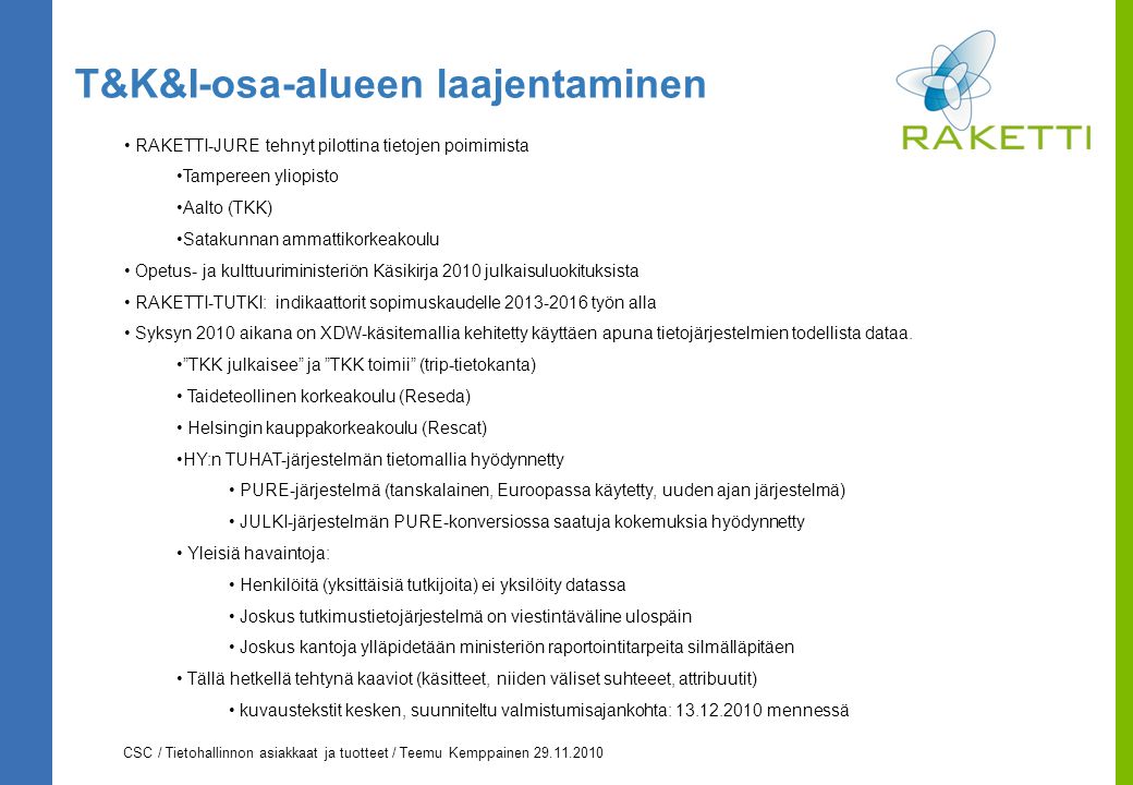 CSC / Tietohallinnon asiakkaat ja tuotteet / Teemu Kemppainen T&K&I-osa-alueen laajentaminen RAKETTI-JURE tehnyt pilottina tietojen poimimista Tampereen yliopisto Aalto (TKK) Satakunnan ammattikorkeakoulu Opetus- ja kulttuuriministeriön Käsikirja 2010 julkaisuluokituksista RAKETTI-TUTKI: indikaattorit sopimuskaudelle työn alla Syksyn 2010 aikana on XDW-käsitemallia kehitetty käyttäen apuna tietojärjestelmien todellista dataa.