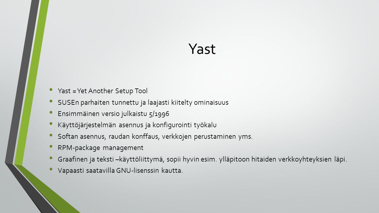 Yast Yast = Yet Another Setup Tool SUSEn parhaiten tunnettu ja laajasti kiitelty ominaisuus Ensimmäinen versio julkaistu 5/1996 Käyttöjärjestelmän asennus ja konfigurointi työkalu Softan asennus, raudan konffaus, verkkojen perustaminen yms.