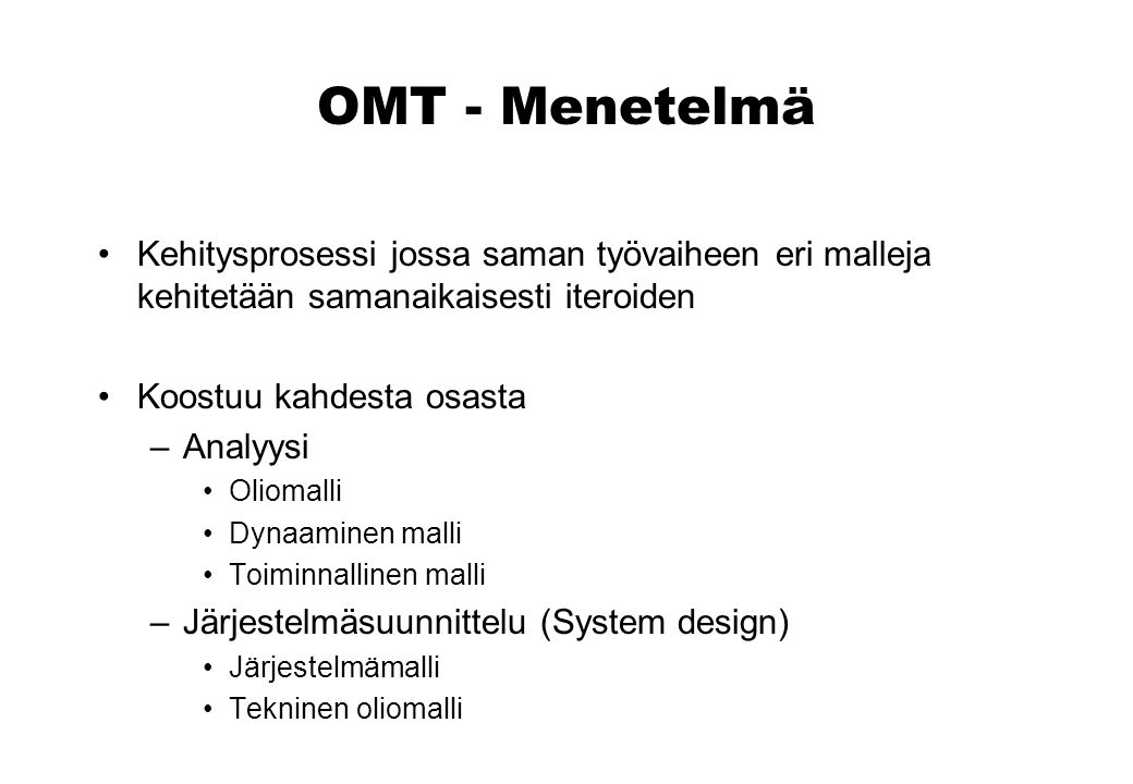 OMT - Menetelmä Kehitysprosessi jossa saman työvaiheen eri malleja kehitetään samanaikaisesti iteroiden Koostuu kahdesta osasta –Analyysi Oliomalli Dynaaminen malli Toiminnallinen malli –Järjestelmäsuunnittelu (System design) Järjestelmämalli Tekninen oliomalli