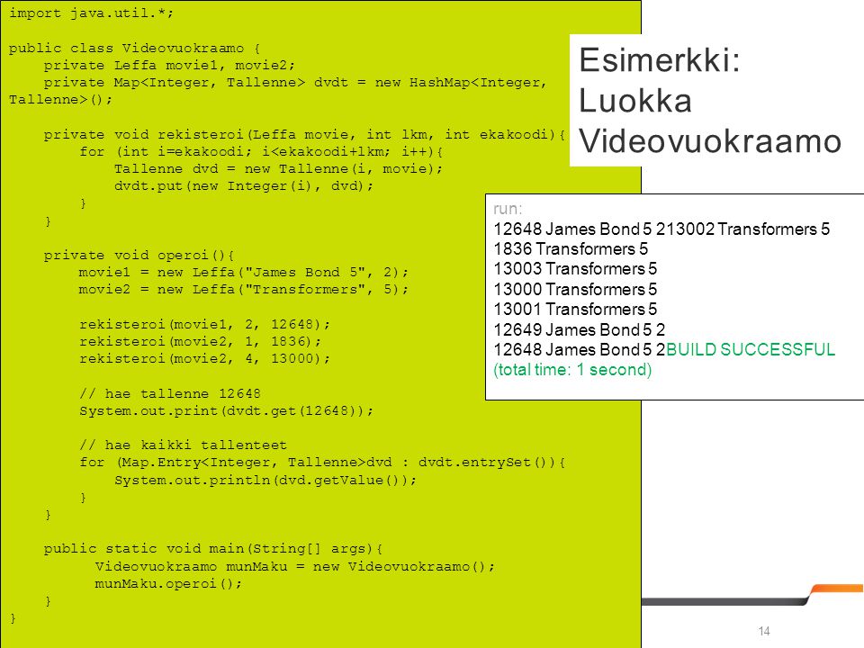 Vesa Ollikainen & Outi Grotenfelt import java.util.*; public class Videovuokraamo { private Leffa movie1, movie2; private Map dvdt = new HashMap (); private void rekisteroi(Leffa movie, int lkm, int ekakoodi){ for (int i=ekakoodi; i<ekakoodi+lkm; i++){ Tallenne dvd = new Tallenne(i, movie); dvdt.put(new Integer(i), dvd); } private void operoi(){ movie1 = new Leffa( James Bond 5 , 2); movie2 = new Leffa( Transformers , 5); rekisteroi(movie1, 2, 12648); rekisteroi(movie2, 1, 1836); rekisteroi(movie2, 4, 13000); // hae tallenne System.out.print(dvdt.get(12648)); // hae kaikki tallenteet for (Map.Entry dvd : dvdt.entrySet()){ System.out.println(dvd.getValue()); } public static void main(String[] args){ Videovuokraamo munMaku = new Videovuokraamo(); munMaku.operoi(); } Esimerkki: Luokka Videovuokraamo run: James Bond Transformers Transformers Transformers Transformers Transformers James Bond James Bond 5 2BUILD SUCCESSFUL (total time: 1 second)