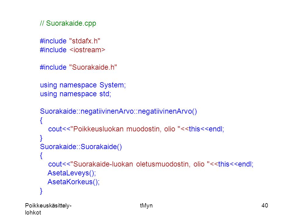 Poikkeuskäsittely- lohkot tMyn40 // Suorakaide.cpp #include stdafx.h #include #include Suorakaide.h using namespace System; using namespace std; Suorakaide::negatiivinenArvo::negatiivinenArvo() { cout<< Poikkeusluokan muodostin, olio <<this<<endl; } Suorakaide::Suorakaide() { cout<< Suorakaide-luokan oletusmuodostin, olio <<this<<endl; AsetaLeveys(); AsetaKorkeus(); }