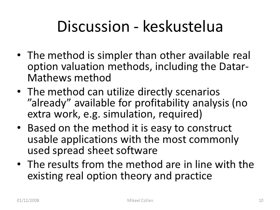 Discussion - keskustelua The method is simpler than other available real option valuation methods, including the Datar- Mathews method The method can utilize directly scenarios already available for profitability analysis (no extra work, e.g.