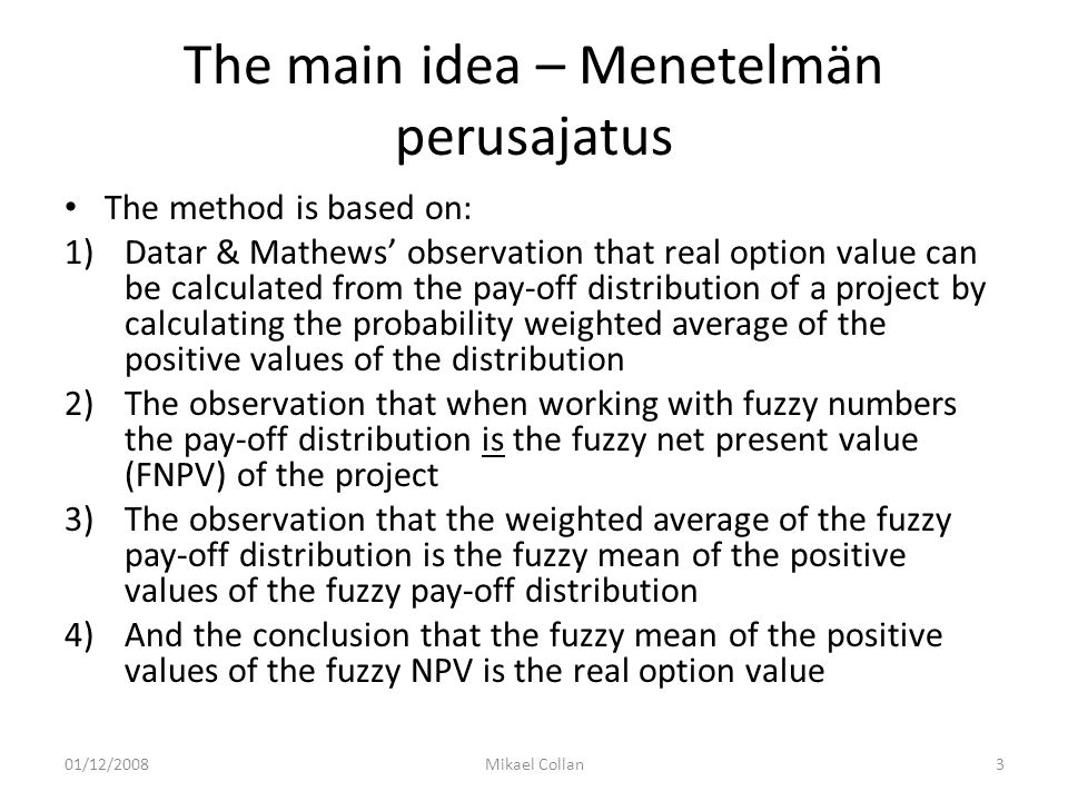 The main idea – Menetelmän perusajatus The method is based on: 1)Datar & Mathews’ observation that real option value can be calculated from the pay-off distribution of a project by calculating the probability weighted average of the positive values of the distribution 2)The observation that when working with fuzzy numbers the pay-off distribution is the fuzzy net present value (FNPV) of the project 3)The observation that the weighted average of the fuzzy pay-off distribution is the fuzzy mean of the positive values of the fuzzy pay-off distribution 4)And the conclusion that the fuzzy mean of the positive values of the fuzzy NPV is the real option value 01/12/2008Mikael Collan3