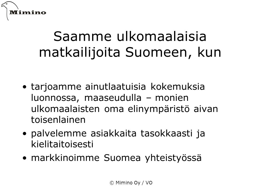 © Mimino Oy / VO Saamme ulkomaalaisia matkailijoita Suomeen, kun tarjoamme ainutlaatuisia kokemuksia luonnossa, maaseudulla – monien ulkomaalaisten oma elinympäristö aivan toisenlainen palvelemme asiakkaita tasokkaasti ja kielitaitoisesti markkinoimme Suomea yhteistyössä