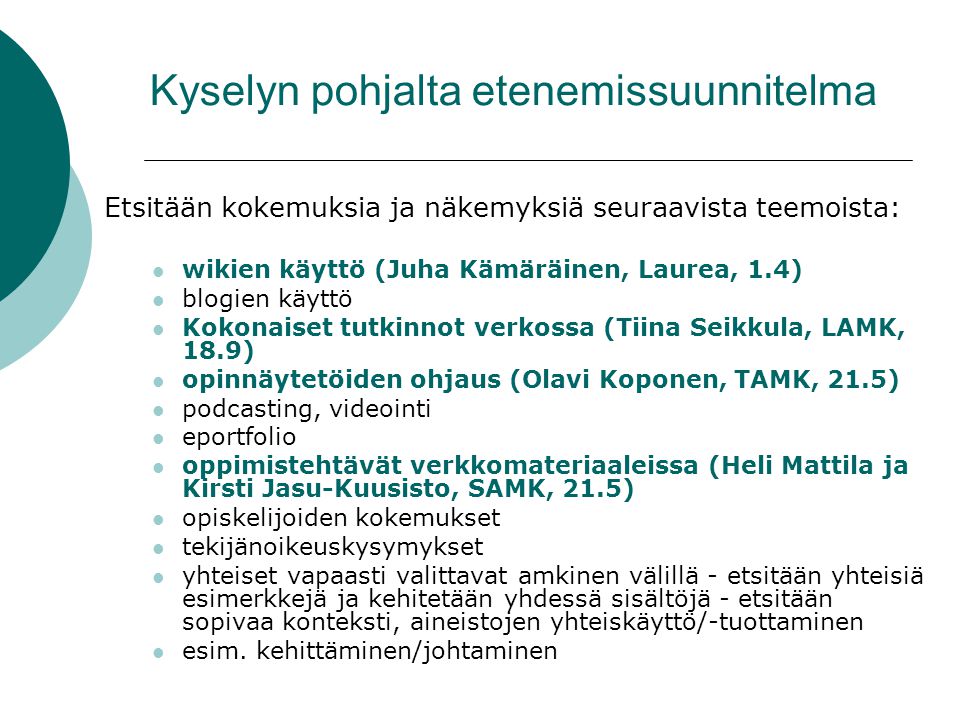 Kyselyn pohjalta etenemissuunnitelma Etsitään kokemuksia ja näkemyksiä seuraavista teemoista: wikien käyttö (Juha Kämäräinen, Laurea, 1.4) blogien käyttö Kokonaiset tutkinnot verkossa (Tiina Seikkula, LAMK, 18.9) opinnäytetöiden ohjaus (Olavi Koponen, TAMK, 21.5) podcasting, videointi eportfolio oppimistehtävät verkkomateriaaleissa (Heli Mattila ja Kirsti Jasu-Kuusisto, SAMK, 21.5) opiskelijoiden kokemukset tekijänoikeuskysymykset yhteiset vapaasti valittavat amkinen välillä - etsitään yhteisiä esimerkkejä ja kehitetään yhdessä sisältöjä - etsitään sopivaa konteksti, aineistojen yhteiskäyttö/-tuottaminen esim.