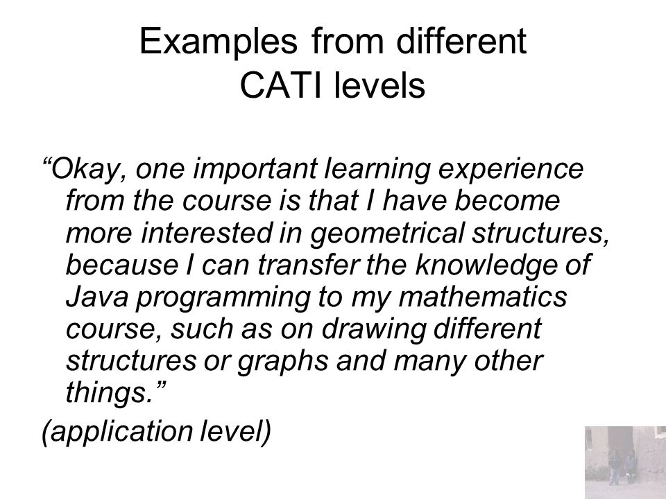 Examples from different CATI levels Okay, one important learning experience from the course is that I have become more interested in geometrical structures, because I can transfer the knowledge of Java programming to my mathematics course, such as on drawing different structures or graphs and many other things. (application level)